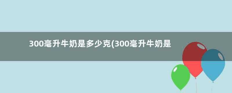 300毫升牛奶是多少克(300毫升牛奶是多少)