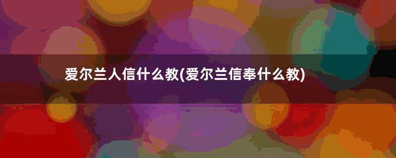 爱尔兰人信什么教(爱尔兰信奉什么教)