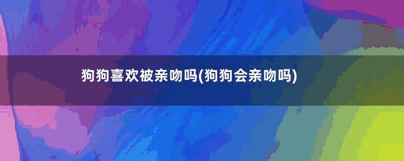 狗狗喜欢被亲吻吗(狗狗会亲吻吗)