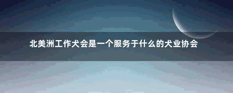 北美洲工作犬会是一个服务于什么的犬业协会(北美洲工作犬协会)