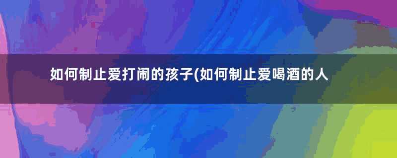 如何制止爱打闹的孩子(如何制止爱喝酒的人)