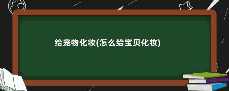 给宠物化妆(怎么给宝贝化妆)