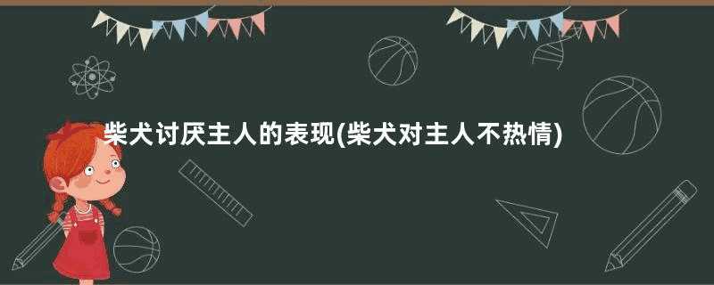 柴犬讨厌主人的表现(柴犬对主人不热情)