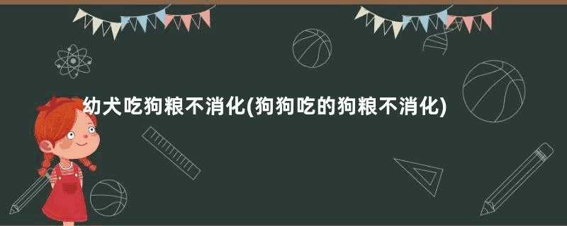 幼犬吃狗粮不消化(狗狗吃的狗粮不消化)