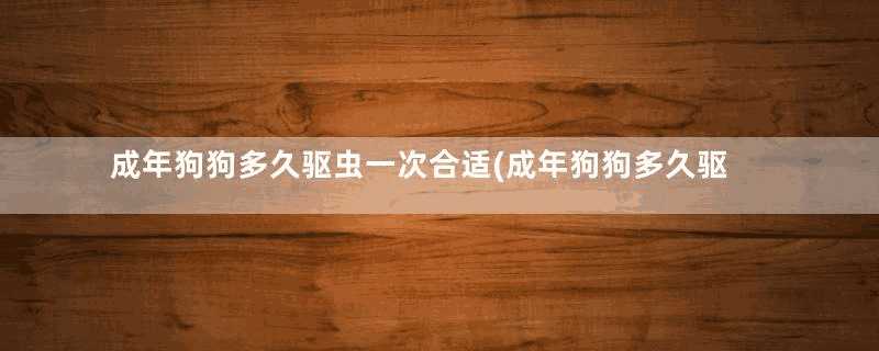 成年狗狗多久驱虫一次合适(成年狗狗多久驱虫一次狗不喜欢吃东西,还掉毛怎么办)