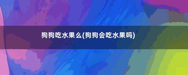 狗狗吃水果么(狗狗会吃水果吗)