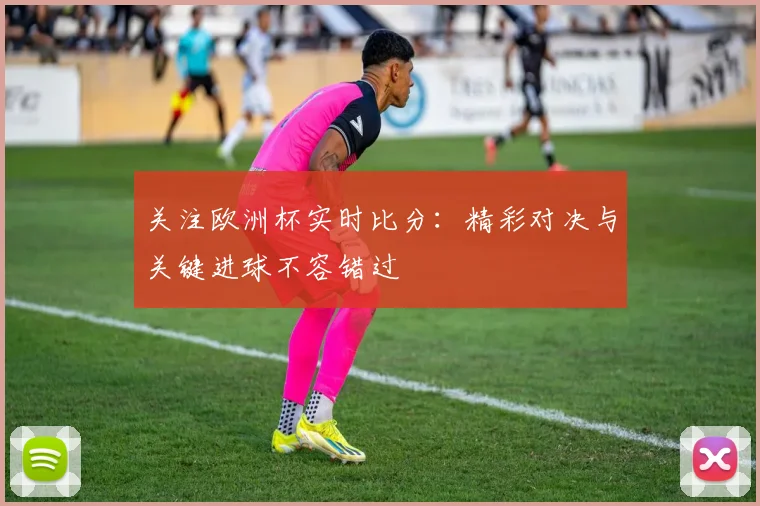 关注欧洲杯实时比分：精彩对决与关键进球不容错过