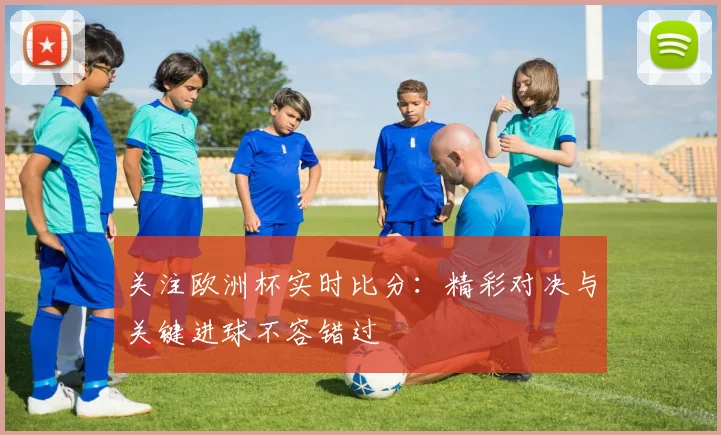 关注欧洲杯实时比分：精彩对决与关键进球不容错过