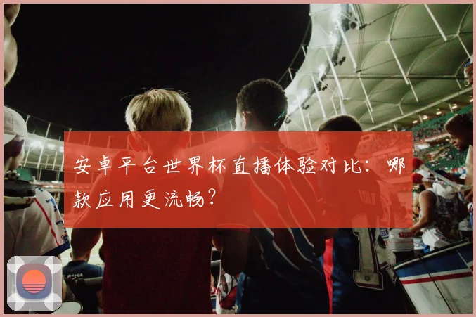 安卓平台世界杯直播体验对比：哪款应用更流畅？