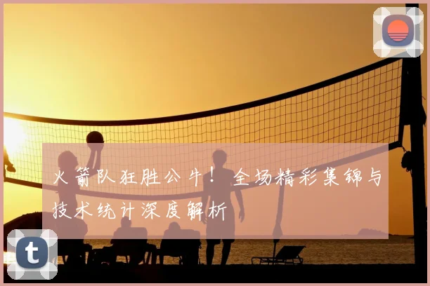 火箭队狂胜公牛!全场精彩集锦与技术统计深度解析