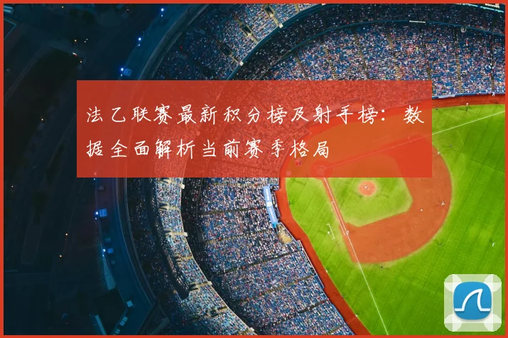 法乙联赛最新积分榜及射手榜：数据全面解析当前赛季格局