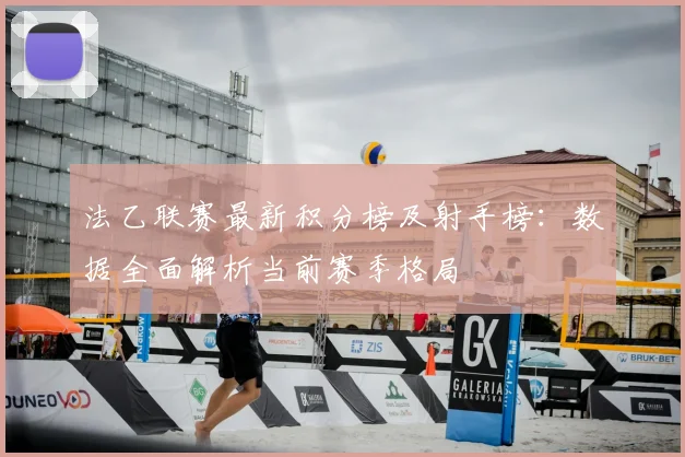 法乙联赛最新积分榜及射手榜：数据全面解析当前赛季格局