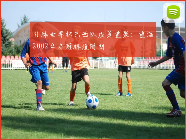 日韩世界杯巴西队成员重聚：重温2002年夺冠辉煌时刻