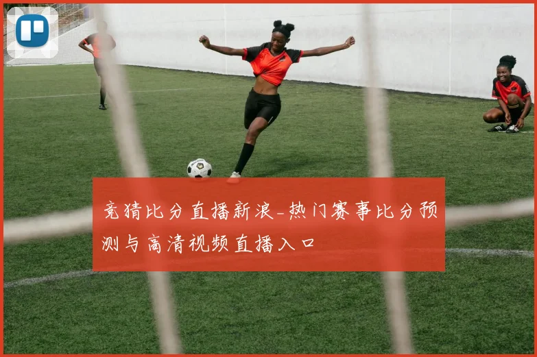 竞猜比分直播新浪_热门赛事比分预测与高清视频直播入口