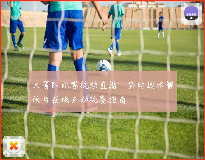 火箭队比赛视频直播:实时战术解读与在线互动观赛指南