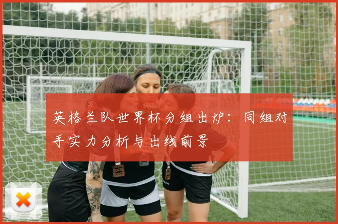 英格兰队世界杯分组出炉：同组对手实力分析与出线前景
