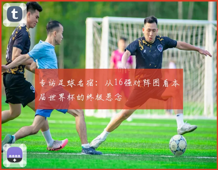 专访足球名宿:从16强对阵图看本届世界杯的终极悬念