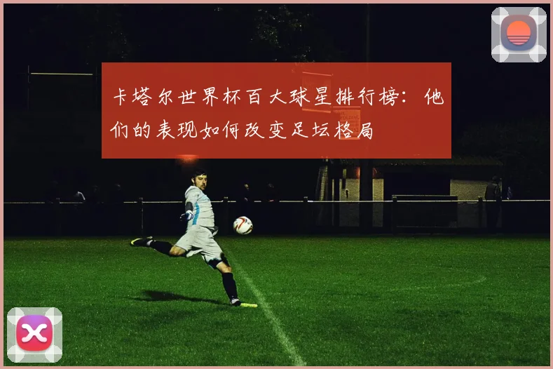 卡塔尔世界杯百大球星排行榜:他们的表现如何改变足坛格局