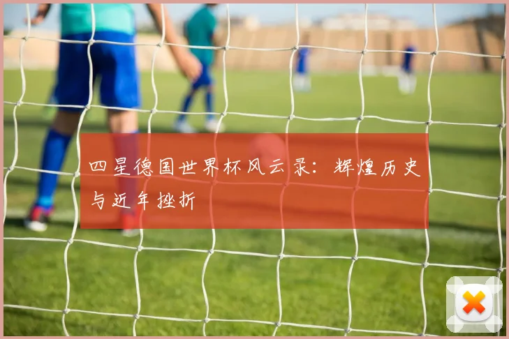 四星德国世界杯风云录:辉煌历史与近年挫折