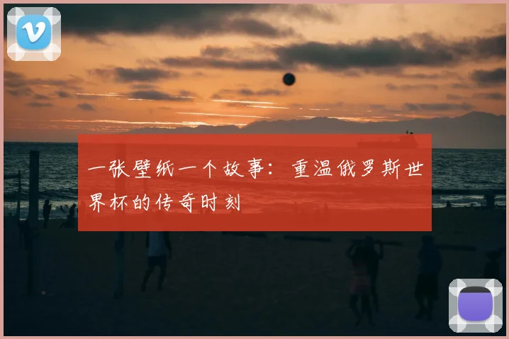 一张壁纸一个故事:重温俄罗斯世界杯的传奇时刻