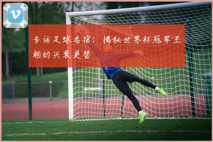 专访足球名宿:揭秘世界杯冠军王朝的兴衰更替