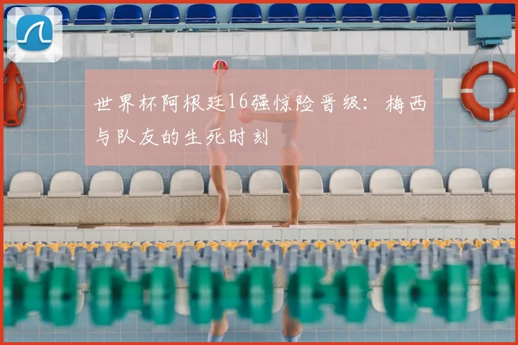 世界杯阿根廷16强惊险晋级:梅西与队友的生死时刻