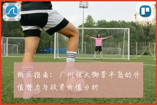 购买指南：广州恒大御景半岛的升值潜力与投资价值分析