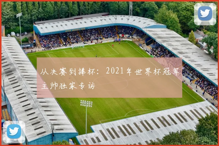 从决赛到捧杯:2021年世界杯冠军主帅独家专访