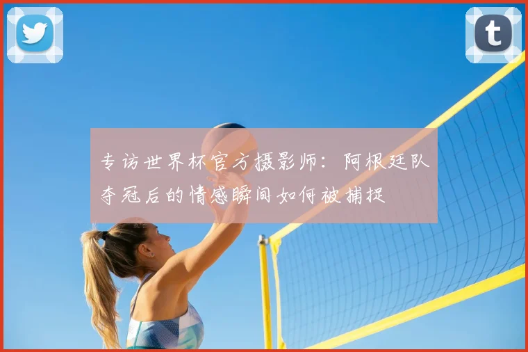 专访世界杯官方摄影师:阿根廷队夺冠后的情感瞬间如何被捕捉