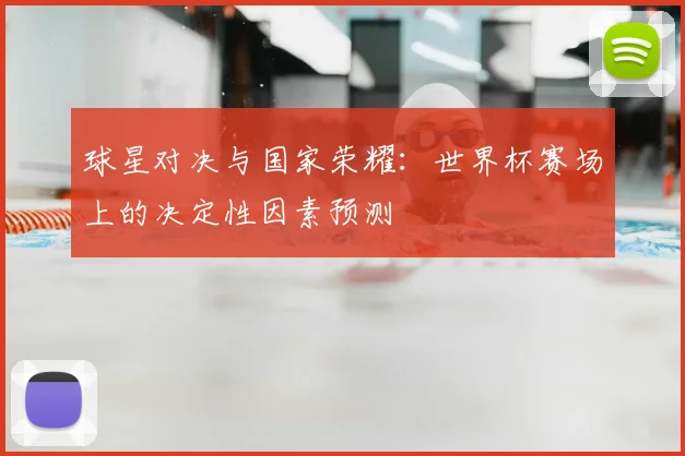 球星对决与国家荣耀:世界杯赛场上的决定性因素预测
