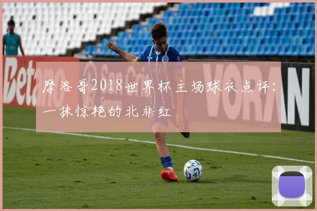 摩洛哥2018世界杯主场球衣点评：一抹惊艳的北非红