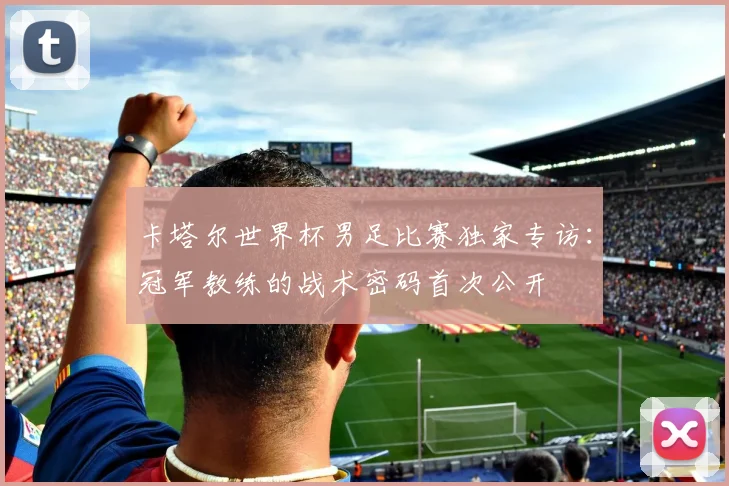卡塔尔世界杯男足比赛独家专访:冠军教练的战术密码首次公开