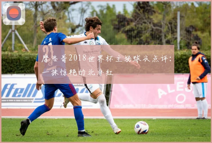 摩洛哥2018世界杯主场球衣点评：一抹惊艳的北非红
