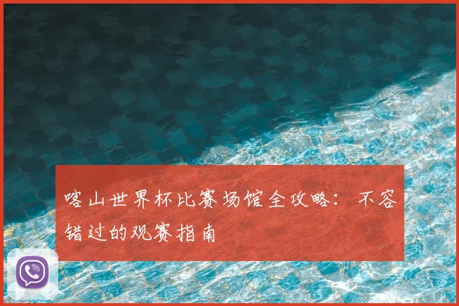 喀山世界杯比赛场馆全攻略:不容错过的观赛指南