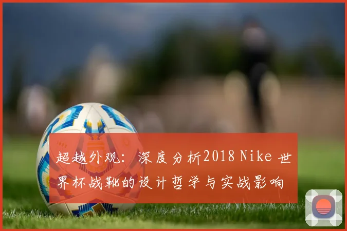 超越外观:深度分析2018 Nike 世界杯战靴的设计哲学与实战影响