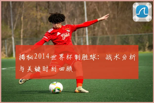 揭秘2014世界杯制胜球:战术分析与关键时刻回顾