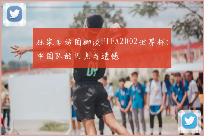 独家专访国脚谈FIFA2002世界杯:中国队的闪光与遗憾