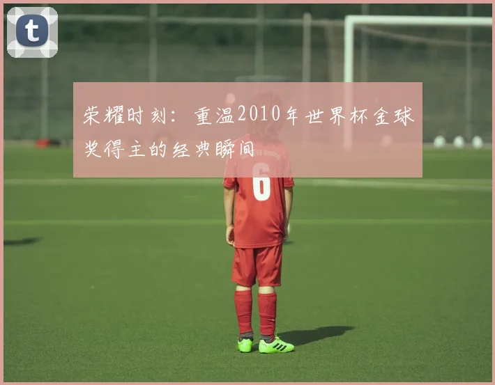 荣耀时刻：重温2010年世界杯金球奖得主的经典瞬间