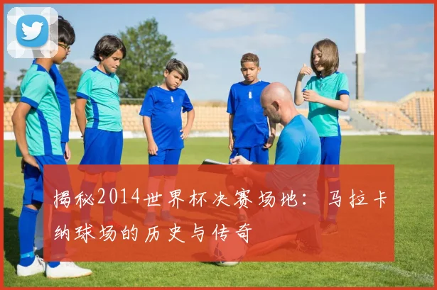 揭秘2014世界杯决赛场地:马拉卡纳球场的历史与传奇