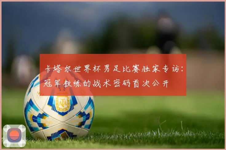 卡塔尔世界杯男足比赛独家专访：冠军教练的战术密码首次公开