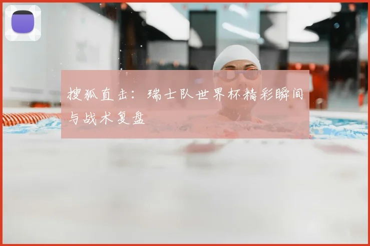 搜狐直击：瑞士队世界杯精彩瞬间与战术复盘