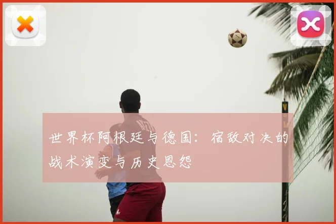 世界杯阿根廷与德国:宿敌对决的战术演变与历史恩怨
