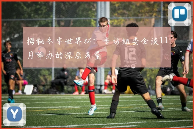 揭秘冬季世界杯:专访组委会谈11月举办的深层考量