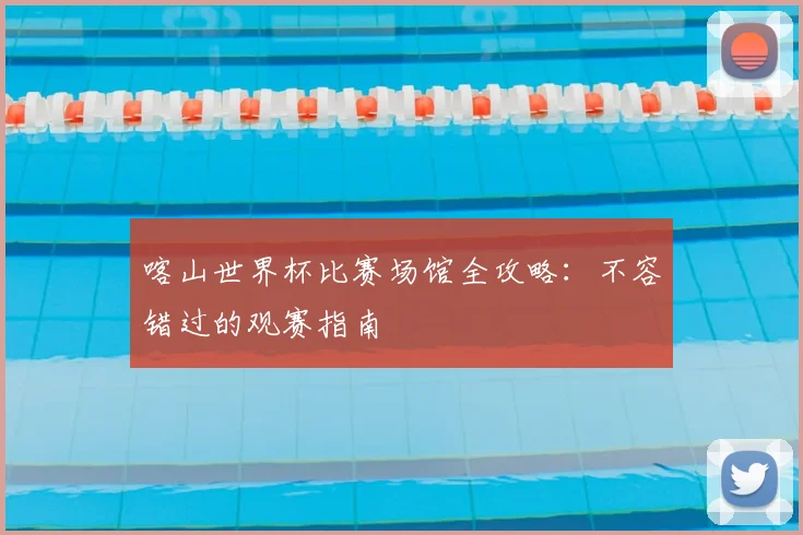 喀山世界杯比赛场馆全攻略:不容错过的观赛指南