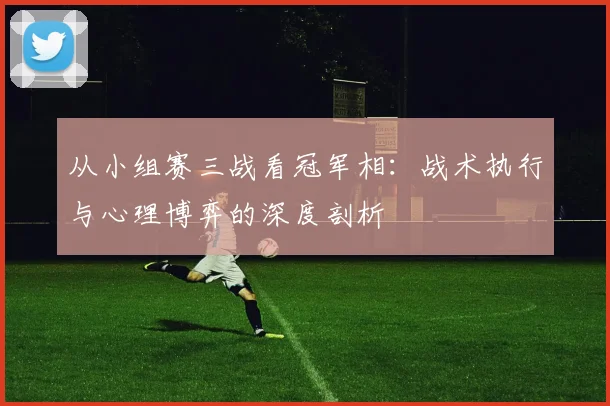从小组赛三战看冠军相:战术执行与心理博弈的深度剖析
