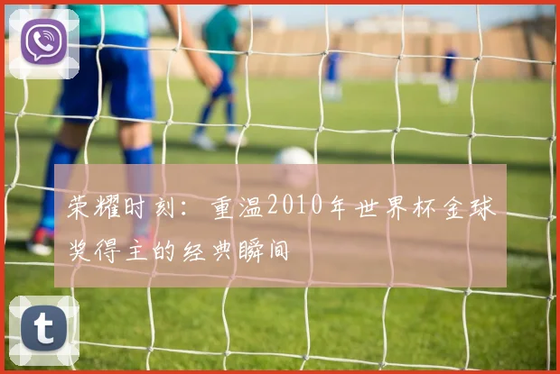 荣耀时刻：重温2010年世界杯金球奖得主的经典瞬间